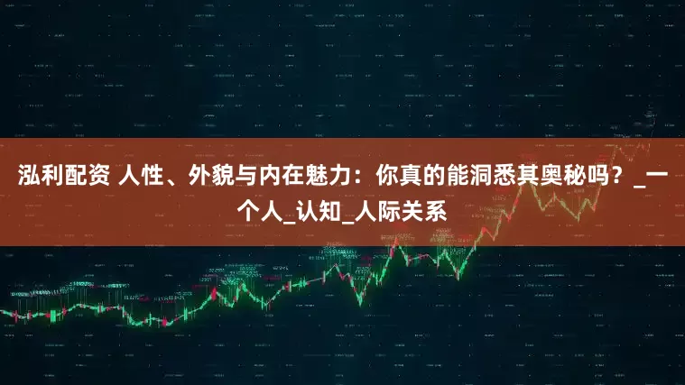 泓利配资 人性、外貌与内在魅力：你真的能洞悉其奥秘吗？_一个人_认知_人际关系