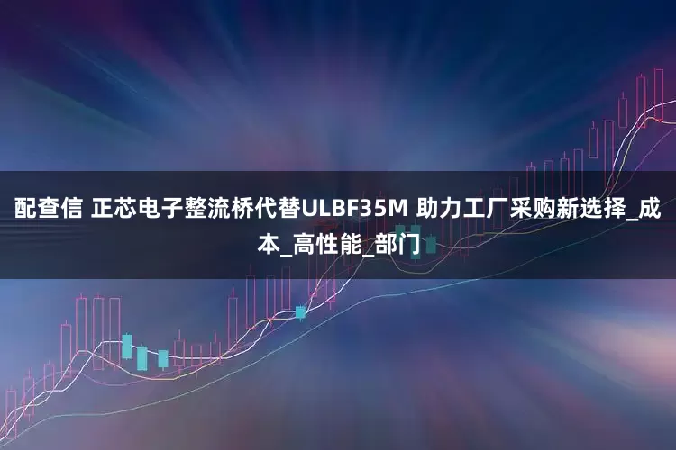 配查信 正芯电子整流桥代替ULBF35M 助力工厂采购新选择_成本_高性能_部门