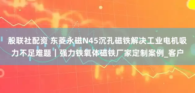 股联社配资 东菱永磁N45沉孔磁铁解决工业电机吸力不足难题｜强力铁氧体磁铁厂家定制案例_客户