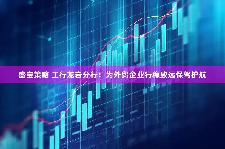 盛宝策略 工行龙岩分行：为外贸企业行稳致远保驾护航