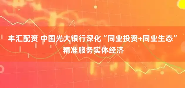 丰汇配资 中国光大银行深化“同业投资+同业生态” 精准服务实体经济