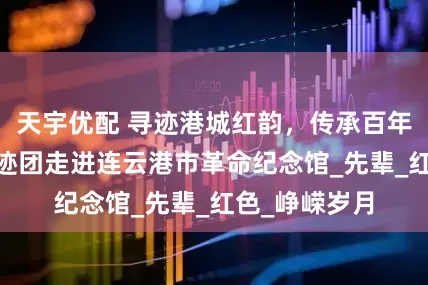 天宇优配 寻迹港城红韵，传承百年薪火|薪火寻迹团走进连云港市革命纪念馆_先辈_红色_峥嵘岁月