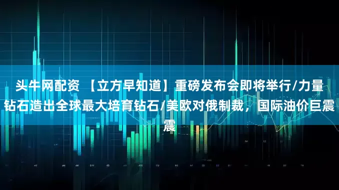 头牛网配资 【立方早知道】重磅发布会即将举行/力量钻石造出全球最大培育钻石/美欧对俄制裁，国际油价巨震