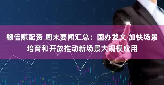 翻倍赚配资 周末要闻汇总：国办发文 加快场景培育和开放推动新场景大规模应用
