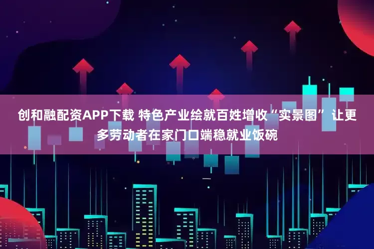 创和融配资APP下载 特色产业绘就百姓增收“实景图” 让更多劳动者在家门口端稳就业饭碗