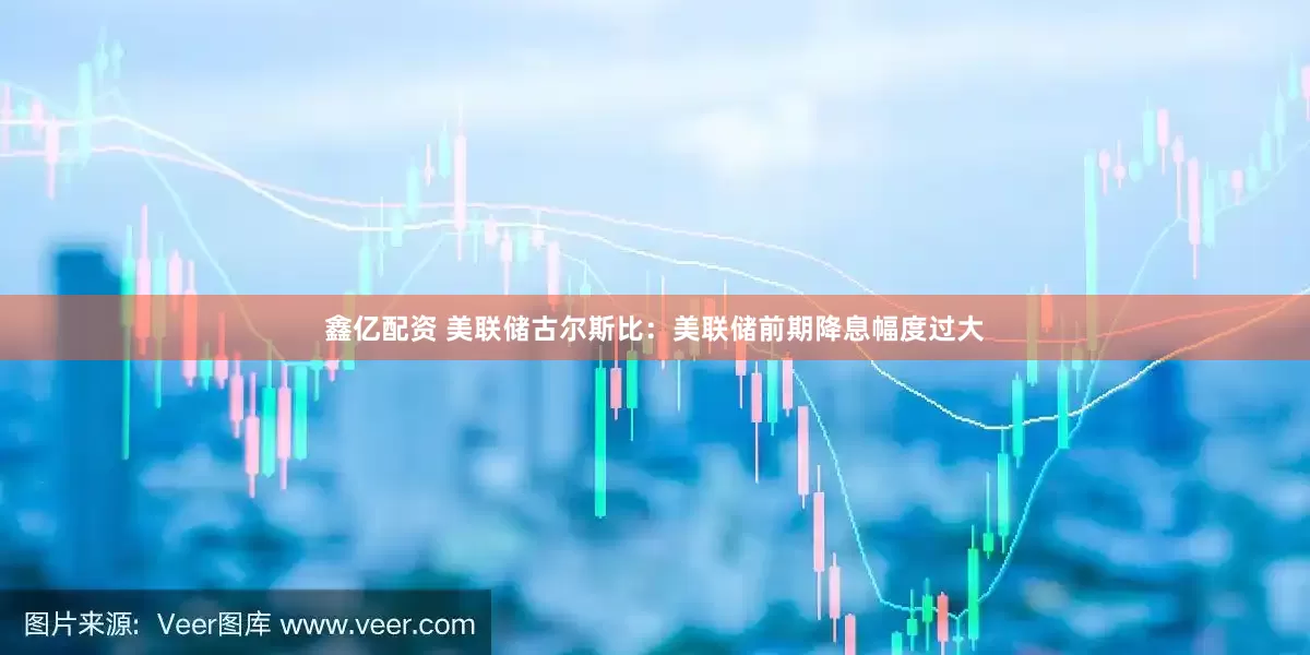 鑫亿配资 美联储古尔斯比：美联储前期降息幅度过大