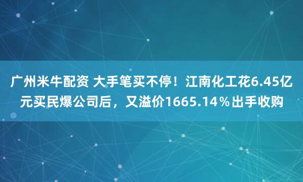 广州米牛配资 大手笔买不停！江南化工花6.45亿元买民爆公司后，又溢价1665.14％出手收购