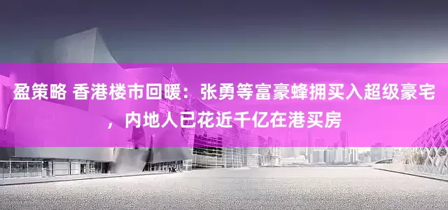 盈策略 香港楼市回暖：张勇等富豪蜂拥买入超级豪宅，内地人已花近千亿在港买房