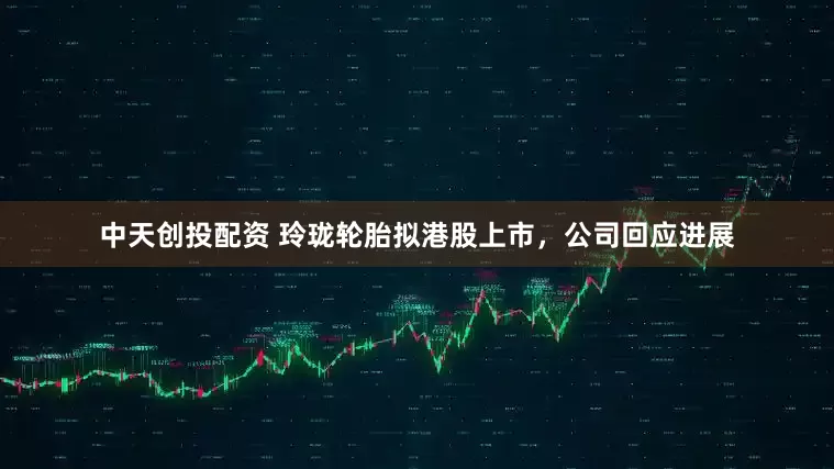 中天创投配资 玲珑轮胎拟港股上市，公司回应进展