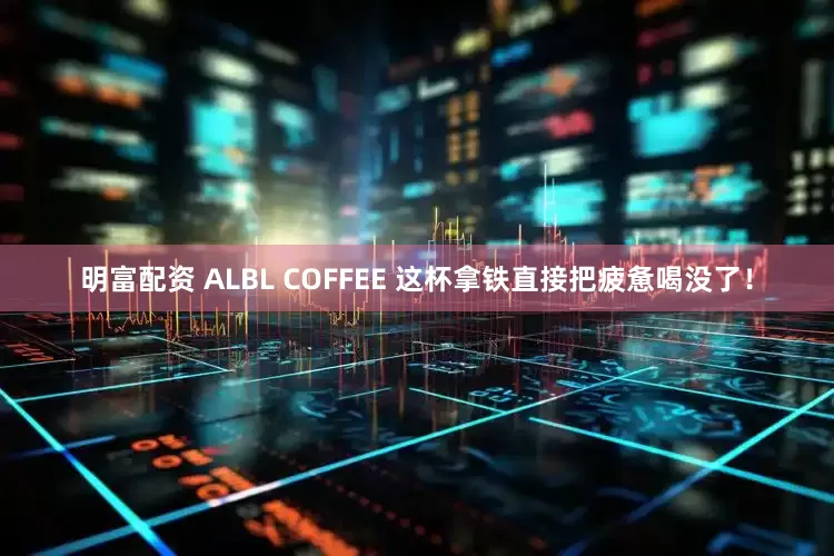 明富配资 ALBL COFFEE 这杯拿铁直接把疲惫喝没了！