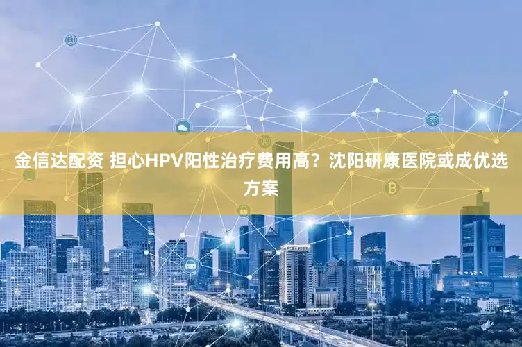 金信达配资 担心HPV阳性治疗费用高？沈阳研康医院或成优选方案